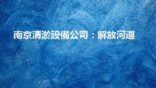 南京清淤設備公司：解放河道，拯救城市！